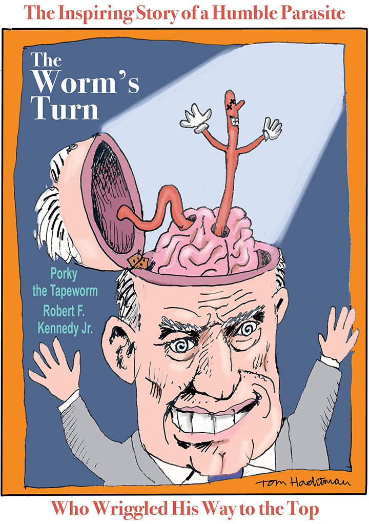 Cartoon spoof of presidential candidate Robert F. Kennedy Jr. entitled The Worm's Turn which shows him campaigning with his skull opened on a hinge and a smiling tapeworm that that has burrowed through his brain smiling in the spotlight. The tagline is 'The Inspiring Story of a Humble Parasite Who Wriggled His Way to the Top' with starring credits for Porky the Tapeworm and Robert F. Kennedy Jr.