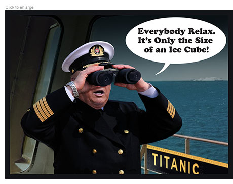 President Trump as the captain of the Titanic looking through the wrong end of his binoculars and proclaiming, “Everybody relax. It’s only the size of an ice cube.’