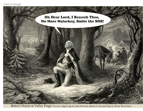 Spoof of the Henry Bruecker painting The Prayer at Valley Forge with General George Washington asking for divine intervention on behalf of his troops showing President Joe Biden as the central kneeling figure who is looking heavenward. In the background behind some bushes can be seen his opponent Donald J. Trump of whom he is referring as he says, "Oh Dear Lord, I Beseech Thee, No More Malarkey, Smite the SOB!"