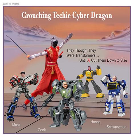 Satirical photo-illustration spoofing the US tech executives that accompanied Trump on his trip to China on their relative weakness to the communist regime in the form of a movie poster entitled Crouching Techie Cyber Dragon depicting Elon Musk, Time Cook, Jensen Huang and Steven A. Schwarzman as Transformer toys. Behind them stands a giant Chinese AI robot in ancient robes wielding a sword that could cut them all down. The ad line reads ‘They Thought They Were Transformers…Until Xi Cut Them Down to Size.’