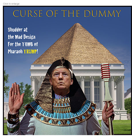 Satirical photo-illustration on President Trump' increasingly grandiose and illegal plans to transform the architecture of Washington DC and to remake the East Wing of the White House with a massive ballroom. Under the title The Curse of the Dummy it depicts Trump in pharaonic garb standing in front of a model of his ballroom with the Great Pyramid of Giza atop it. The tagline reads ‘Shudder at the Mad Design for the Tomb of Pharaoh Trump!’ 