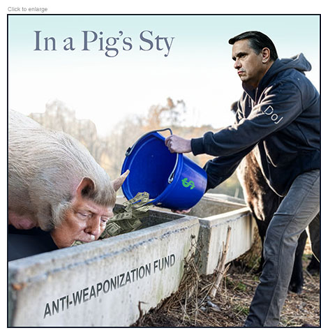 Satirical photo-illustration about Trump refusing to give up on stealing from the Federal Government to set up a so-called 'Anti-Weaponization Fund of $1.8 billion to use as he wishes. It shows his acting head of the Department of Justice, Todd Blanche, who he wants confirmed as Attorney General dressed like a farmer emptying a bucket of money into a trough labeled 'Anti-Weaponization Fund’ that a huge pig with Trump’s head is feeding from.